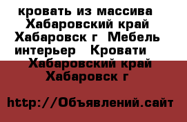 кровать из массива - Хабаровский край, Хабаровск г. Мебель, интерьер » Кровати   . Хабаровский край,Хабаровск г.